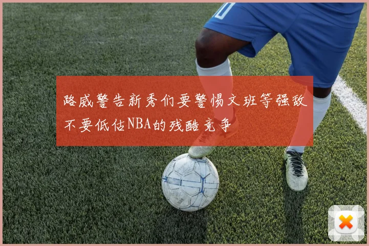 路威警告新秀们要警惕文班等强敌不要低估NBA的残酷竞争
