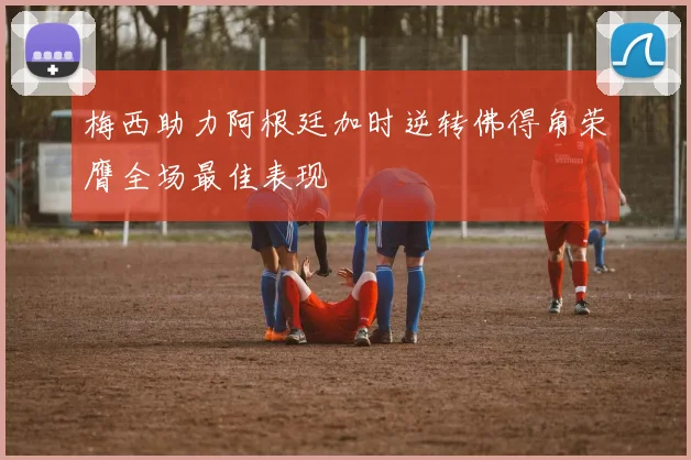 梅西助力阿根廷加时逆转佛得角荣膺全场最佳表现