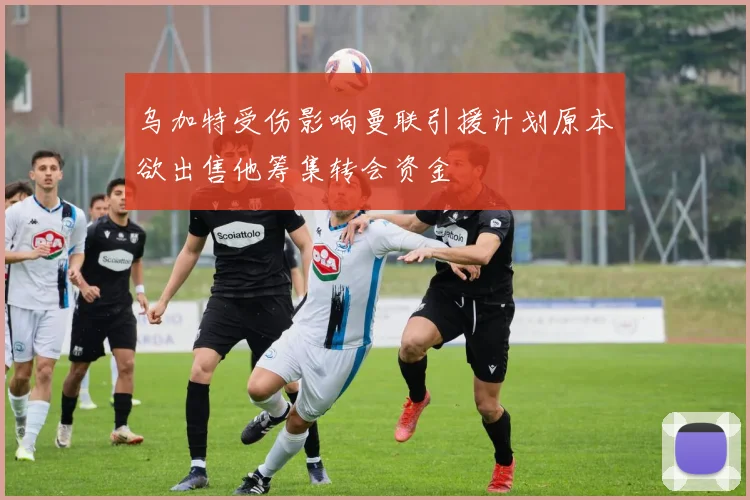 乌加特受伤影响曼联引援计划原本欲出售他筹集转会资金