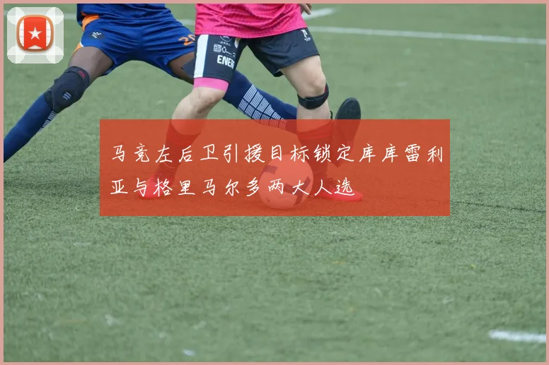 马竞左后卫引援目标锁定库库雷利亚与格里马尔多两大人选