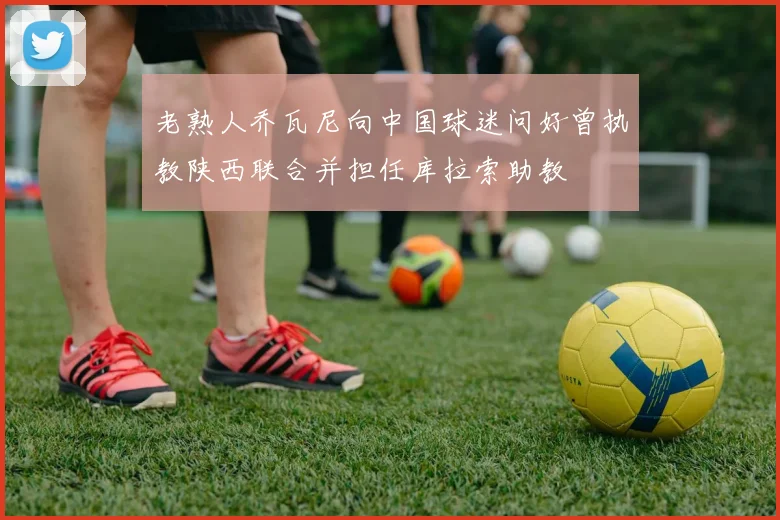 老熟人乔瓦尼向中国球迷问好曾执教陕西联合并担任库拉索助教